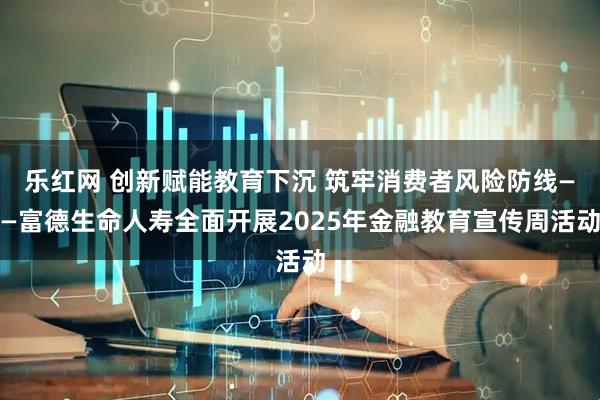 乐红网 创新赋能教育下沉 筑牢消费者风险防线——富德生命人寿全面开展2025年金融教育宣传周活动