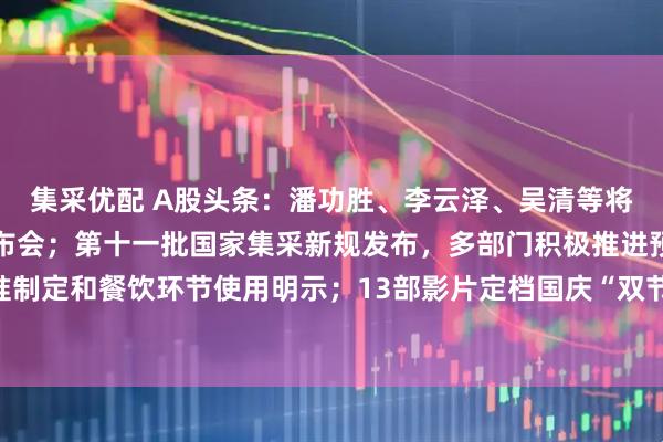 集采优配 A股头条：潘功胜、李云泽、吴清等将集体出席国新办新闻发布会；第十一批国家集采新规发布，多部门积极推进预制菜国家标准制定和餐饮环节使用明示；13部影片定档国庆“双节档”，《731》成中国影史9月票房冠军