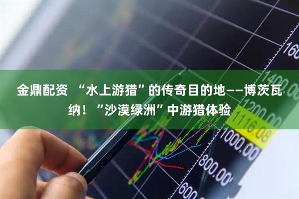 金鼎配资  “水上游猎”的传奇目的地——博茨瓦纳！“沙漠绿洲”中游猎体验