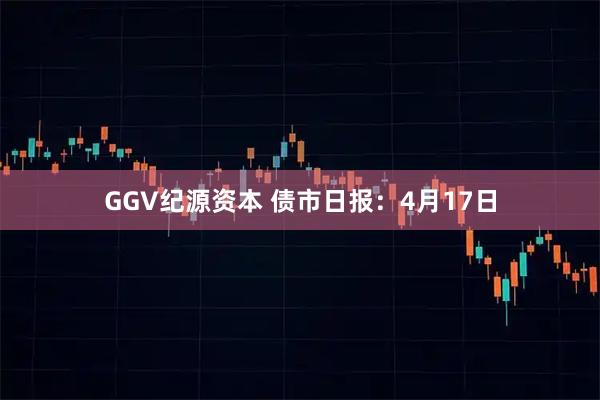 GGV纪源资本 债市日报：4月17日