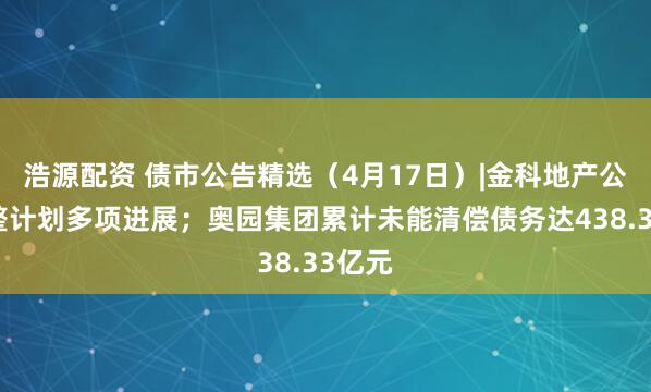 浩源配资 债市公告精选（4月17日）|金科地产公布重整计划多项进展；奥园集团累计未能清偿债务达438.33亿元