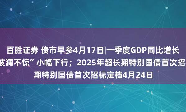 百胜证券 债市早参4月17日|一季度GDP同比增长5.4%，债市“波澜不惊”小幅下行；2025年超长期特别国债首次招标定档4月24日