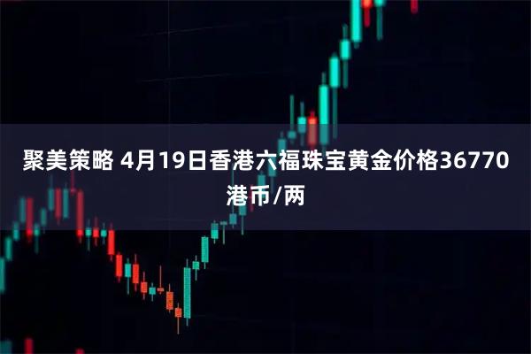 聚美策略 4月19日香港六福珠宝黄金价格36770港币/两