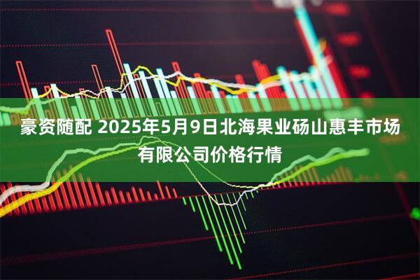 豪资随配 2025年5月9日北海果业砀山惠丰市场有限公司价格行情