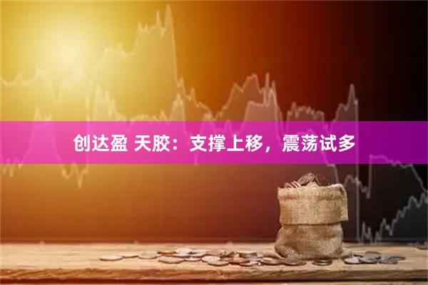 创达盈 天胶：支撑上移，震荡试多