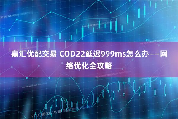 嘉汇优配交易 COD22延迟999ms怎么办——网络优化全攻略