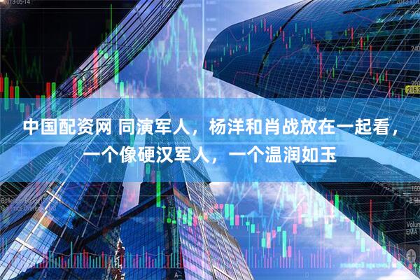 中国配资网 同演军人，杨洋和肖战放在一起看，一个像硬汉军人，一个温润如玉
