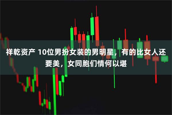 祥乾资产 10位男扮女装的男明星，有的比女人还要美，女同胞们情何以堪