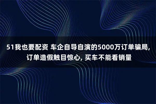 51我也要配资 车企自导自演的5000万订单骗局, 订单造假触目惊心, 买车不能看销量