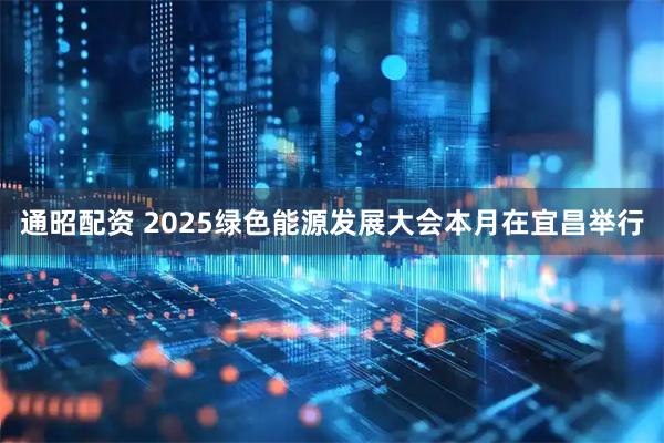 通昭配资 2025绿色能源发展大会本月在宜昌举行