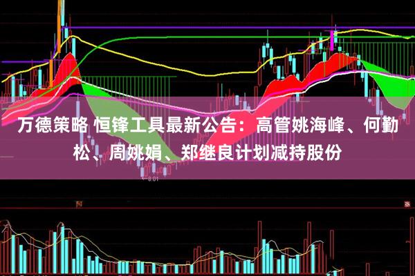 万德策略 恒锋工具最新公告：高管姚海峰、何勤松、周姚娟、郑继良计划减持股份