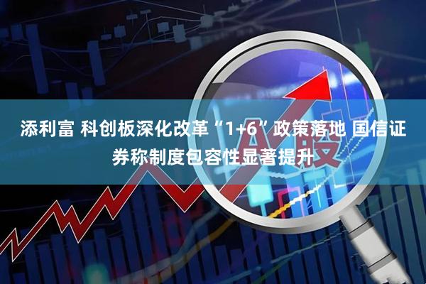 添利富 科创板深化改革“1+6”政策落地 国信证券称制度包容性显著提升