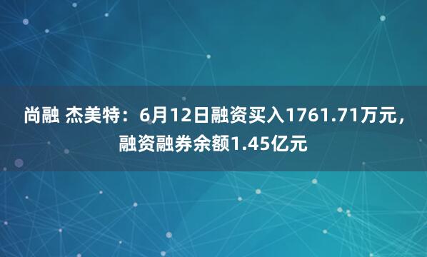 尚融 杰美特：6月12日融资买入1761.71万元，融资融券余额1.45亿元