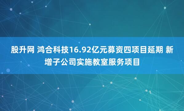 股升网 鸿合科技16.92亿元募资四项目延期 新增子公司实施教室服务项目