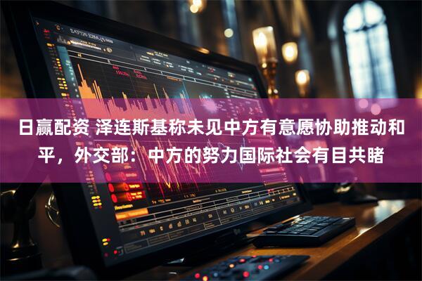 日赢配资 泽连斯基称未见中方有意愿协助推动和平，外交部：中方的努力国际社会有目共睹