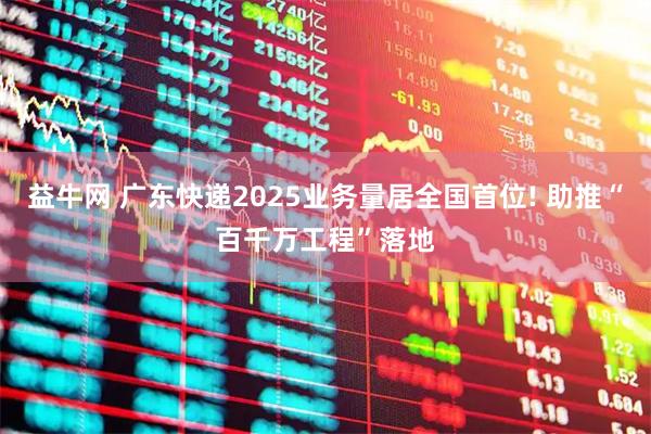 益牛网 广东快递2025业务量居全国首位! 助推“百千万工程”落地