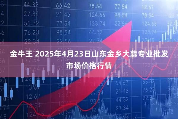 金牛王 2025年4月23日山东金乡大蒜专业批发市场价格行情