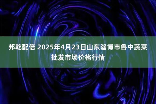 邦乾配倍 2025年4月23日山东淄博市鲁中蔬菜批发市场价格行情