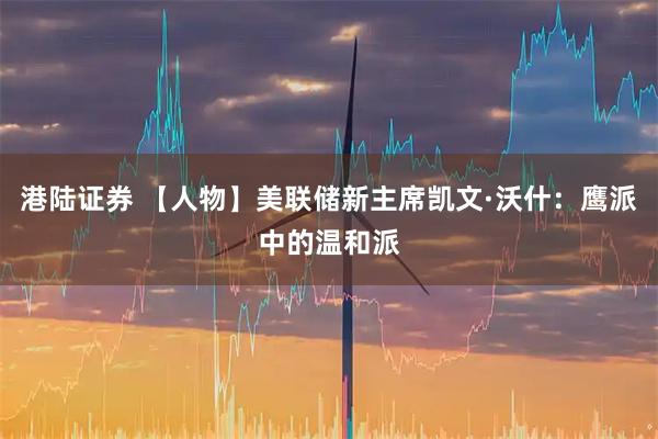 港陆证券 【人物】美联储新主席凯文·沃什：鹰派中的温和派