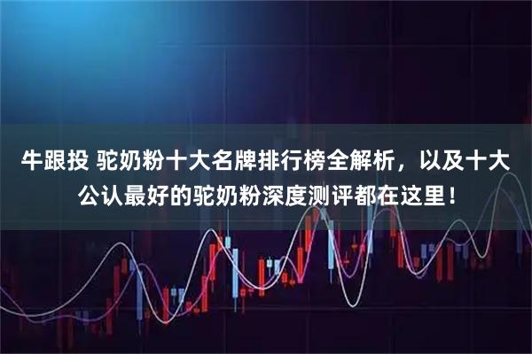 牛跟投 驼奶粉十大名牌排行榜全解析，以及十大公认最好的驼奶粉深度测评都在这里！