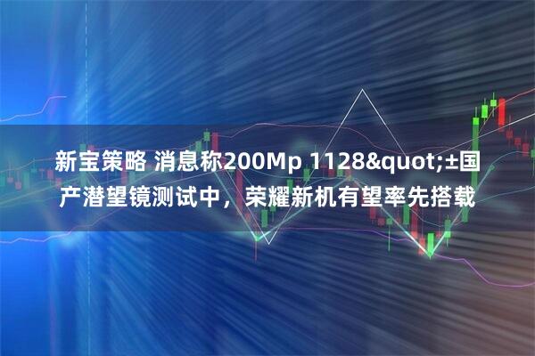 新宝策略 消息称200Mp 1128"±国产潜望镜测试中，荣耀新机有望率先搭载