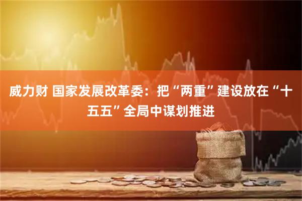 威力财 国家发展改革委：把“两重”建设放在“十五五”全局中谋划推进
