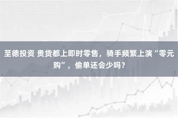 至德投资 贵货都上即时零售，骑手频繁上演“零元购”，偷单还会少吗？