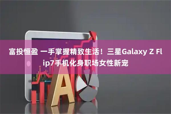 富投恒盈 一手掌握精致生活！三星Galaxy Z Flip7手机化身职场女性新宠