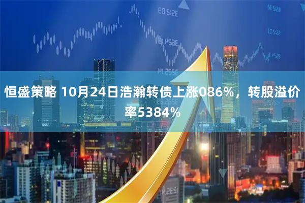 恒盛策略 10月24日浩瀚转债上涨086%，转股溢价率5384%
