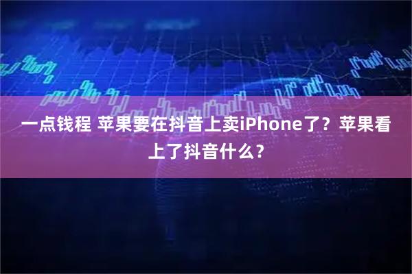 一点钱程 苹果要在抖音上卖iPhone了？苹果看上了抖音什么？